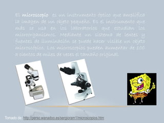 El microscopio es un instrumento óptico que amplifica
la imagen de un objeto pequeño. Es el instrumento que
más se usa en los laboratorios que estudian los
microorganismos. Mediante un sistema de lentes y
fuentes de iluminación se puede hacer visible un objeto
microscópico. Los microscopios pueden aumentar de 100
a cientos de miles de veces el tamaño original.
Tomado de: http://perso.wanadoo.es/sergioram1/microscopios.htm
 