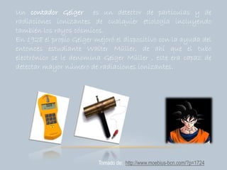 Un contador Geiger es un detector de partículas y de
radiaciones ionizantes de cualquier etiología incluyendo
también los rayos cósmicos.
En 1928 el propio Geiger mejoró el dispositivo con la ayuda del
entonces estudiante Walter Müller, de ahí que el tubo
electrónico se le denomina Geiger Müller , este era capaz de
detectar mayor número de radiaciones ionizantes.
Tomado de: http://www.moebius-bcn.com/?p=1724
 