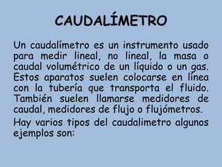 CAUDALÍMETRO
Un caudalímetro es un instrumento usado
para medir lineal, no lineal, la masa o
caudal volumétrico de un líquido o un gas.
Estos aparatos suelen colocarse en línea
con la tubería que transporta el fluido.
También suelen llamarse medidores de
caudal, medidores de flujo o flujómetros.
Hay varios tipos del caudalimetro algunos
ejemplos son:
 