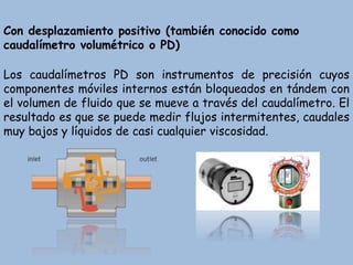 Con desplazamiento positivo (también conocido como
caudalímetro volumétrico o PD)
Los caudalímetros PD son instrumentos de precisión cuyos
componentes móviles internos están bloqueados en tándem con
el volumen de fluido que se mueve a través del caudalímetro. El
resultado es que se puede medir flujos intermitentes, caudales
muy bajos y líquidos de casi cualquier viscosidad.
 