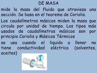 DE MASA
mide la masa del fluido que atraviesa una
sección. Se basa en el teorema de Coriolis.
Los caudalímetros másicos miden la masa que
circula por unidad de tiempo. Los tipos más
usados de caudalímetros másicos son por
principio Coriolis y Másicos Térmicos
se usa cuando el liquido a llenar no
tiene conductividad eléctrica (solventes,
aceites)
 