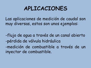 APLICACIONES
Las aplicaciones de medición de caudal son
muy diversas, estos son unos ejemplos:
-flujo de agua a través de un canal abierto
-pérdida de válvula hidráulica
-medición de combustible a través de un
inyector de combustible.
 