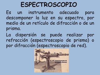 ESPECTROSCOPIO
Es un instrumento adecuado para
descomponer la luz en su espectro, por
medio de un retículo de difracción o de un
prisma.
La dispersión se puede realizar por
refracción (espectroscopio de prisma) o
por difracción (espectroscopio de red).
 