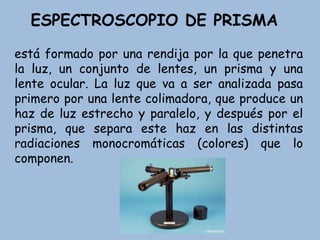 ESPECTROSCOPIO DE PRISMA
está formado por una rendija por la que penetra
la luz, un conjunto de lentes, un prisma y una
lente ocular. La luz que va a ser analizada pasa
primero por una lente colimadora, que produce un
haz de luz estrecho y paralelo, y después por el
prisma, que separa este haz en las distintas
radiaciones monocromáticas (colores) que lo
componen.
 