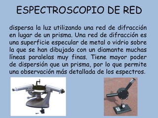 ESPECTROSCOPIO DE RED
dispersa la luz utilizando una red de difracción
en lugar de un prisma. Una red de difracción es
una superficie especular de metal o vidrio sobre
la que se han dibujado con un diamante muchas
líneas paralelas muy finas. Tiene mayor poder
de dispersión que un prisma, por lo que permite
una observación más detallada de los espectros.
 