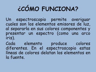 ¿CÓMO FUNCIONA?
Un espectroscopio permite averiguar
cuales son los elementos emisores de luz,
al separarla en sus colores componentes y
presentar un espectro (como una arco
iris).
Cada elemento produce colores
diferentes. En el espectroscopio estas
líneas de colores delatan los elementos en
la fuente.
 
