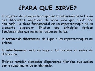 ¿PARA QUE SIRVE?
El objetivo de un espectroscopio es la dispersión de la luz en
sus diferentes longitudes de onda para que pueda ser
analizada. La pieza fundamental de un espectroscopio es su
elemento dispersor. Existen dos principios ópticos
fundamentales que permiten dispersar la luz.
la refracción diferencial: da lugar a los espectroscopios de
prisma.
la interferencia: esta da lugar a los basados en redes de
difracción.
Existen también elementos dispersores híbridos, que suelen
ser la combinación de un elemento.
 