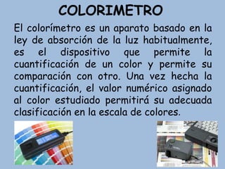COLORIMETRO
El colorímetro es un aparato basado en la
ley de absorción de la luz habitualmente,
es el dispositivo que permite la
cuantificación de un color y permite su
comparación con otro. Una vez hecha la
cuantificación, el valor numérico asignado
al color estudiado permitirá su adecuada
clasificación en la escala de colores.
 