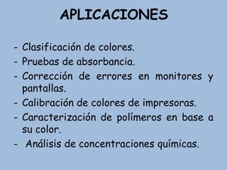 APLICACIONES
- Clasificación de colores.
- Pruebas de absorbancia.
- Corrección de errores en monitores y
pantallas.
- Calibración de colores de impresoras.
- Caracterización de polímeros en base a
su color.
- Análisis de concentraciones químicas.
 
