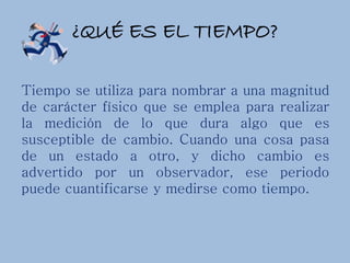 ¿QUÉ ES EL TIEMPO?
Tiempo se utiliza para nombrar a una magnitud
de carácter físico que se emplea para realizar
la medición de lo que dura algo que es
susceptible de cambio. Cuando una cosa pasa
de un estado a otro, y dicho cambio es
advertido por un observador, ese periodo
puede cuantificarse y medirse como tiempo.
 