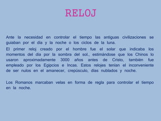 RELOJ
Ante la necesidad en controlar el tiempo las antiguas civilizaciones se
guiaban por el día y la noche o los ciclos de la luna.
El primer reloj creado por el hombre fue el solar que indicaba los
momentos del día por la sombra del sol., estimándose que los Chinos lo
usaron aproximadamente 3000 años antes de Cristo, también fue
empleado por los Egipcios e Incas. Estos relojes tenían el inconveniente
de ser nulos en el amanecer, crepúsculo, días nublados y noche.
Los Romanos marcaban velas en forma de regla para controlar el tiempo
en la noche.
 