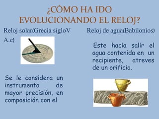 ¿CÓMO HA IDO
EVOLUCIONANDO EL RELOJ?
Reloj solar(Grecia sigloV Reloj de agua(Babilonios)
A.c)
Se le considera un
instrumento de
mayor precisión, en
composición con el
Este hacia salir el
agua contenida en un
recipiente, atreves
de un orificio.
 