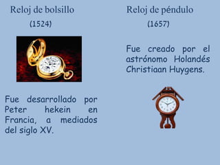 Reloj de bolsillo Reloj de péndulo
(1524) (1657)
Fue desarrollado por
Peter hekein en
Francia, a mediados
del siglo XV.
Fue creado por el
astrónomo Holandés
Christiaan Huygens.
 