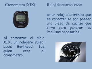 Cronometro (XIX) Reloj de cuarzo(1920)
Al comenzar el siglo
XIX, un relojero suizo,
Louis Berthoud, fue
quien creo el
cronometro.
es un reloj electrónico que
se caracteriza por poseer
una pieza de cuarzo que
sirve para generar los
impulsos necesarios.
 