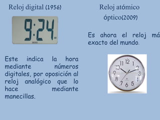 Reloj digital (1956) Reloj atómico
óptico(2009)
Es ahora el reloj más
exacto del mundo.
Este indica la hora
mediante números
digitales, por oposición al
reloj analógico que lo
hace mediante
manecillas.
 