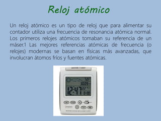 Reloj atómico
Un reloj atómico es un tipo de reloj que para alimentar su
contador utiliza una frecuencia de resonancia atómica normal.
Los primeros relojes atómicos tomaban su referencia de un
máser.1 Las mejores referencias atómicas de frecuencia (o
relojes) modernas se basan en físicas más avanzadas, que
involucran átomos fríos y fuentes atómicas.
 