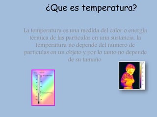 ¿Que es temperatura?
La temperatura es una medida del calor o energía
térmica de las partículas en una sustancia. la
temperatura no depende del número de
partículas en un objeto y por lo tanto no depende
de su tamaño.
 