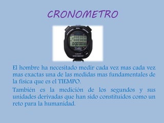CRONOMETRO
El hombre ha necesitado medir cada vez mas cada vez
mas exactas una de las medidas mas fundamentales de
la física que es el TIEMPO.
También es la medición de los segundos y sus
unidades derivadas que han sido constituidos como un
reto para la humanidad.
 