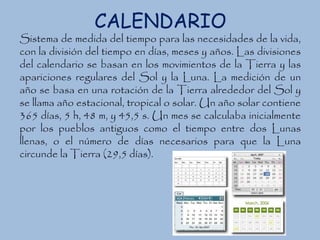 CALENDARIO
Sistema de medida del tiempo para las necesidades de la vida,
con la división del tiempo en días, meses y años. Las divisiones
del calendario se basan en los movimientos de la Tierra y las
apariciones regulares del Sol y la Luna. La medición de un
año se basa en una rotación de la Tierra alrededor del Sol y
se llama año estacional, tropical o solar. Un año solar contiene
365 días, 5 h, 48 m, y 45,5 s. Un mes se calculaba inicialmente
por los pueblos antiguos como el tiempo entre dos Lunas
llenas, o el número de días necesarios para que la Luna
circunde la Tierra (29,5 días).
 