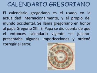 CALENDARIO GREGORIANO
El calendario gregoriano es el usado en la
actualidad internacionalmente, y el propio del
mundo occidental. Se llama gregoriano en honor
al papa Gregorio XIII. El Papa se dio cuenta de que
el entonces calendario vigente –el juliano-
presentaba algunas imperfecciones y ordenó
corregir el error.
 