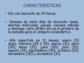 CARACTERISTICAS
• Día con duración de 24 horas.
• Semana de siete días de duración: lunes,
martes, miércoles, jueves, viernes, sábado
y domingo; este último día es el primero de
la semana para el cómputo eclesiástico.
• Año repartido en 12 meses: enero (31
días), febrero (28 ó 29), marzo (31), abril
(30), mayo (31), junio (30), julio (31),
agosto (31), septiembre (30), octubre (31),
noviembre (30) y diciembre (31).
 