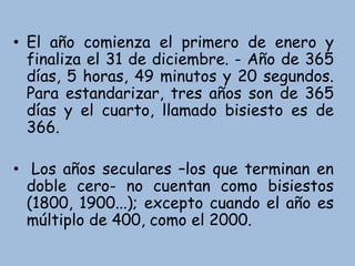 • El año comienza el primero de enero y
finaliza el 31 de diciembre. - Año de 365
días, 5 horas, 49 minutos y 20 segundos.
Para estandarizar, tres años son de 365
días y el cuarto, llamado bisiesto es de
366.
• Los años seculares –los que terminan en
doble cero- no cuentan como bisiestos
(1800, 1900...); excepto cuando el año es
múltiplo de 400, como el 2000.
 