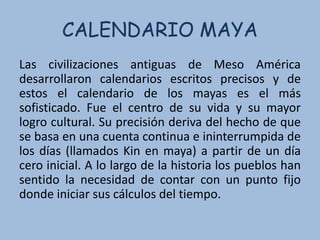 CALENDARIO MAYA
Las civilizaciones antiguas de Meso América
desarrollaron calendarios escritos precisos y de
estos el calendario de los mayas es el más
sofisticado. Fue el centro de su vida y su mayor
logro cultural. Su precisión deriva del hecho de que
se basa en una cuenta continua e ininterrumpida de
los días (llamados Kin en maya) a partir de un día
cero inicial. A lo largo de la historia los pueblos han
sentido la necesidad de contar con un punto fijo
donde iniciar sus cálculos del tiempo.
 