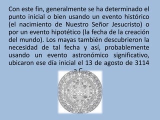 Con este fin, generalmente se ha determinado el
punto inicial o bien usando un evento histórico
(el nacimiento de Nuestro Señor Jesucristo) o
por un evento hipotético (la fecha de la creación
del mundo). Los mayas también descubrieron la
necesidad de tal fecha y así, probablemente
usando un evento astronómico significativo,
ubicaron ese día inicial el 13 de agosto de 3114
a.C.
 
