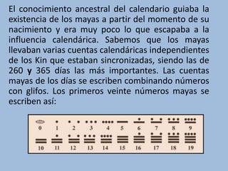 El conocimiento ancestral del calendario guiaba la
existencia de los mayas a partir del momento de su
nacimiento y era muy poco lo que escapaba a la
influencia calendárica. Sabemos que los mayas
llevaban varias cuentas calendáricas independientes
de los Kin que estaban sincronizadas, siendo las de
260 y 365 días las más importantes. Las cuentas
mayas de los días se escriben combinando números
con glifos. Los primeros veinte números mayas se
escriben así:
 