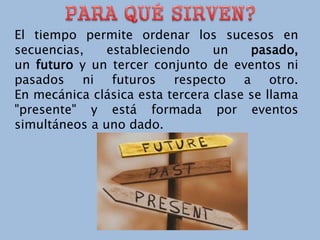 El tiempo permite ordenar los sucesos en
secuencias, estableciendo un pasado,
un futuro y un tercer conjunto de eventos ni
pasados ni futuros respecto a otro.
En mecánica clásica esta tercera clase se llama
"presente" y está formada por eventos
simultáneos a uno dado.
 