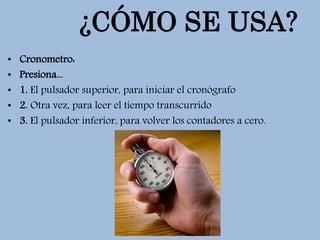 ¿CÓMO SE USA?
• Cronometro:
• Presiona...
• 1. El pulsador superior, para iniciar el cronógrafo
• 2. Otra vez, para leer el tiempo transcurrido
• 3. El pulsador inferior, para volver los contadores a cero.
 