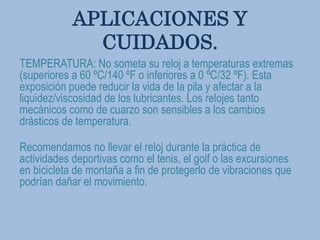 APLICACIONES Y
CUIDADOS.
TEMPERATURA: No someta su reloj a temperaturas extremas
(superiores a 60 ºC/140 ºF o inferiores a 0 ºC/32 ºF). Esta
exposición puede reducir la vida de la pila y afectar a la
liquidez/viscosidad de los lubricantes. Los relojes tanto
mecánicos como de cuarzo son sensibles a los cambios
drásticos de temperatura.
Recomendamos no llevar el reloj durante la práctica de
actividades deportivas como el tenis, el golf o las excursiones
en bicicleta de montaña a fin de protegerlo de vibraciones que
podrían dañar el movimiento.
 