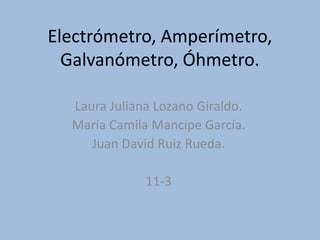 Electrómetro, Amperímetro,
Galvanómetro, Óhmetro.
Laura Juliana Lozano Giraldo.
María Camila Mancipe García.
Juan David Ruiz Rueda.
11-3
 