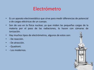 Electrómetro
• Es un aparato electroestático que sirve para medir diferencias de potencial
o de cargas eléctricas de un cuerpo.
• Son de uso en la física nuclear, ya que miden las pequeñas cargas de la
materia por el paso de las radiaciones, lo hacen con cámaras de
ionización.
• Hay muchos tipos de electrómetros, algunos de estos son:
• - De reacción.
• - De atracción.
• - Quadrant.
• - Los modernos.
 