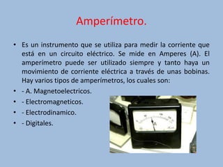 Amperímetro.
• Es un instrumento que se utiliza para medir la corriente que
está en un circuito eléctrico. Se mide en Amperes (A). El
amperímetro puede ser utilizado siempre y tanto haya un
movimiento de corriente eléctrica a través de unas bobinas.
Hay varios tipos de amperímetros, los cuales son:
• - A. Magnetoelectricos.
• - Electromagneticos.
• - Electrodinamico.
• - Digitales.
 