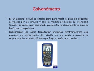 Galvanómetro.
• Es un aparato el cual se emplea para para medir el paso de pequeñas
corrientes por un circuito y para la medida precisa de su intensidad.
También se puede usar para medir presión. Su funcionamiento se basa en
fenómenos magnéticos.
• Básicamente usa como transductor analógico electromecánico que
produce una deformación de rotación en una aguja o puntero en
respuesta a la corriente eléctrica que fluye a través de su bobina.
 