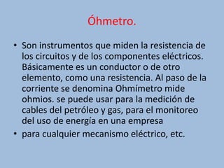 Óhmetro.
• Son instrumentos que miden la resistencia de
los circuitos y de los componentes eléctricos.
Básicamente es un conductor o de otro
elemento, como una resistencia. Al paso de la
corriente se denomina Ohmímetro mide
ohmios. se puede usar para la medición de
cables del petróleo y gas, para el monitoreo
del uso de energía en una empresa
• para cualquier mecanismo eléctrico, etc.
 