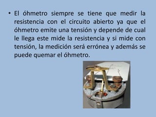 • El óhmetro siempre se tiene que medir la
resistencia con el circuito abierto ya que el
óhmetro emite una tensión y depende de cual
le llega este mide la resistencia y si mide con
tensión, la medición será errónea y además se
puede quemar el óhmetro.
 