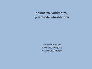 polímetro, voltímetro,,
puente de whesatstone
JENNIFER RINCON
ANGIE RODRIQUEZ
ALEJANDRO PRADA
 
