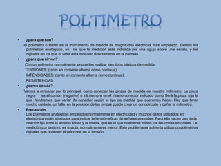 • ¿para que son?
el polímetro o tester es el instrumento de medida de magnitudes eléctricas mas empleado. Existen los
polímetros analógicos, en los que la medición esta indicada por una aguja sobre una escala, y los
digitales en los que el valor esta indicado directamente en la pantalla.
• ¿para que sirven?
Con un polímetro normalmente se pueden realizar tres tipos básicos de medida:
TENSIONES: (tanto en corriente alterna como continua).
INTENSIDADES: (tanto en corriente alterna como continua).
RESISTENCIAS.
• ¿como se usa?
Vamos a empezar por lo principal, como conectar las pinzas de medida de nuestro milímetro. La pinza
negra es el común (negativo) e irá siempre en el mismo conector indicado como Será la pinza roja la
que tendremos que variar de conector según el tipo de medida que queramos hacer. Hay que tener
mucho cuidado, un fallo en la posición de las pinzas puede crear un cortocircuito y dañar el milímetro.
• Precaución
Los polímetros analógicos empleados normalmente en electricidad y muchos de los utilizados en
electrónica están ajustados para indicar la tensión eficaz de señales sinodales. Para ello hacen uso de la
relación fija entre la tensión eficaz y la media, que es la que realmente miden, de las ondas sinodales. La
medición por tanto no es exacta, normalmente es menor. Este problema se solventa utilizando polímetros
digitales que obtienen el valor real de la tensión.
 