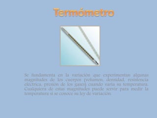 Se fundamenta en la variación que experimentan algunas
magnitudes de los cuerpos (volumen, densidad, resistencia
eléctrica, presión de los gases) cuando varía su temperatura.
Cualquiera de estas magnitudes puede servir para medir la
temperatura si se conoce su ley de variación.
 