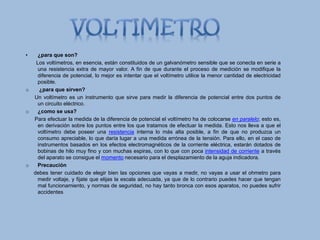 • ¿para que son?
Los voltímetros, en esencia, están constituidos de un galvanómetro sensible que se conecta en serie a
una resistencia extra de mayor valor. A fin de que durante el proceso de medición se modifique la
diferencia de potencial, lo mejor es intentar que el voltímetro utilice la menor cantidad de electricidad
posible.
o ¿para que sirven?
Un voltímetro es un instrumento que sirve para medir la diferencia de potencial entre dos puntos de
un circuito eléctrico.
o ¿como se usa?
Para efectuar la medida de la diferencia de potencial el voltímetro ha de colocarse en paralelo; esto es,
en derivación sobre los puntos entre los que tratamos de efectuar la medida. Esto nos lleva a que el
voltímetro debe poseer una resistencia interna lo más alta posible, a fin de que no produzca un
consumo apreciable, lo que daría lugar a una medida errónea de la tensión. Para ello, en el caso de
instrumentos basados en los efectos electromagnéticos de la corriente eléctrica, estarán dotados de
bobinas de hilo muy fino y con muchas espiras, con lo que con poca intensidad de corriente a través
del aparato se consigue el momento necesario para el desplazamiento de la aguja indicadora.
o Precaución
debes tener cuidado de elegir bien las opciones que vayas a medir, no vayas a usar el ohmetro para
medir voltaje, y fijate que elijas la escala adecuada, ya que de lo contrario puedes hacer que tengan
mal funcionamiento, y normas de seguridad, no hay tanto bronca con esos aparatos, no puedes sufrir
accidentes
 