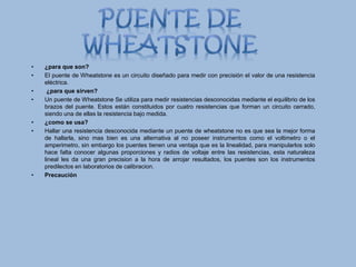 • ¿para que son?
• El puente de Wheatstone es un circuito diseñado para medir con precisión el valor de una resistencia
eléctrica.
• ¿para que sirven?
• Un puente de Wheatstone Se utiliza para medir resistencias desconocidas mediante el equilibrio de los
brazos del puente. Estos están constituidos por cuatro resistencias que forman un circuito cerrado,
siendo una de ellas la resistencia bajo medida.
• ¿como se usa?
• Hallar una resistencia desconocida mediante un puente de wheatstone no es que sea la mejor forma
de hallarla, sino mas bien es una alternativa al no poseer instrumentos como el voltimetro o el
amperimetro, sin embargo los puentes tienen una ventaja que es la linealidad, para manipularlos solo
hace falta conocer algunas proporciones y radios de voltaje entre las resistencias, esta naturaleza
lineal les da una gran precision a la hora de arrojar resultados, los puentes son los instrumentos
predilectos en laboratorios de calibracion.
• Precaución
 
