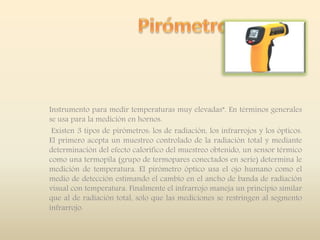 Instrumento para medir temperaturas muy elevadas”. En términos generales
se usa para la medición en hornos.
Existen 3 tipos de pirómetros: los de radiación, los infrarrojos y los ópticos.
El primero acepta un muestreo controlado de la radiación total y mediante
determinación del efecto calorífico del muestreo obtenido, un sensor térmico
como una termopila (grupo de termopares conectados en serie) determina le
medición de temperatura. El pirómetro óptico usa el ojo humano como el
medio de detección estimando el cambio en el ancho de banda de radiación
visual con temperatura. Finalmente el infrarrojo maneja un principio similar
que al de radiación total, solo que las mediciones se restringen al segmento
infrarrojo.
 