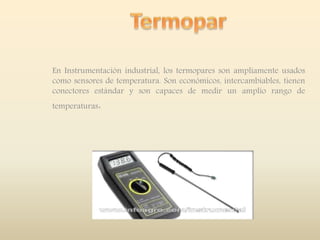 En Instrumentación industrial, los termopares son ampliamente usados
como sensores de temperatura. Son económicos, intercambiables, tienen
conectores estándar y son capaces de medir un amplio rango de
temperaturas.
 