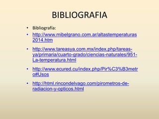 BIBLIOGRAFIA
• Bibliografía:
• http://www.mibelgrano.com.ar/altastemperaturas
2014.htm
• http://www.tareasya.com.mx/index.php/tareas-
ya/primaria/cuarto-grado/ciencias-naturales/951-
La-temperatura.html
• http://www.ecured.cu/index.php/Pir%C3%B3metr
o#Usos
• http://html.rincondelvago.com/pirometros-de-
radiacion-y-opticos.html
 