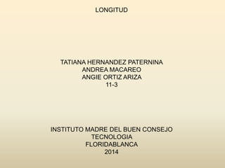 LONGITUD
TATIANA HERNANDEZ PATERNINA
ANDREA MACAREO
ANGIE ORTIZ ARIZA
11-3
INSTITUTO MADRE DEL BUEN CONSEJO
TECNOLOGIA
FLORIDABLANCA
2014
 