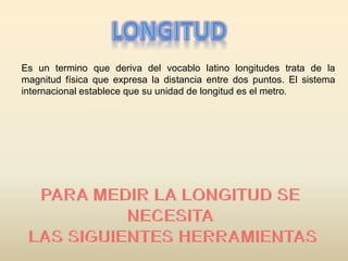 Es un termino que deriva del vocablo latino longitudes trata de la
magnitud física que expresa la distancia entre dos puntos. El sistema
internacional establece que su unidad de longitud es el metro.
 
