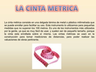 La cinta métrica consiste en una delgada lámina de metal o plástico milimetrada que
se puede enrollar para facilitar su uso. Este instrumento lo utilizamos para pequeñas
medidas que no superan los 100 metros. Es uno de los instrumentos más utilizados
por la gente, ya que es muy fácil de usar, y suelen ser de pequeño tamaño, porque
la cinta esta enrollada sobre sí misma. Las cintas métricas se usan en la
construcción para tomar mediciones de distancias, para poder realizar las
valuaciones de obras pertinente.
 