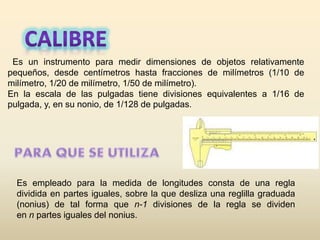 Es un instrumento para medir dimensiones de objetos relativamente
pequeños, desde centímetros hasta fracciones de milímetros (1/10 de
milímetro, 1/20 de milímetro, 1/50 de milímetro).
En la escala de las pulgadas tiene divisiones equivalentes a 1/16 de
pulgada, y, en su nonio, de 1/128 de pulgadas.
Es empleado para la medida de longitudes consta de una regla
dividida en partes iguales, sobre la que desliza una reglilla graduada
(nonius) de tal forma que n-1 divisiones de la regla se dividen
en n partes iguales del nonius.
 